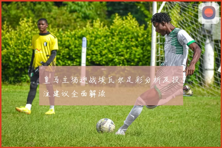 皇马主场迎战埃瓦尔足彩分析及投注建议全面解读