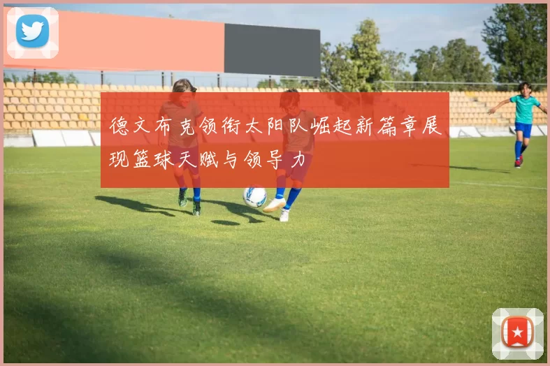 德文布克领衔太阳队崛起新篇章展现篮球天赋与领导力