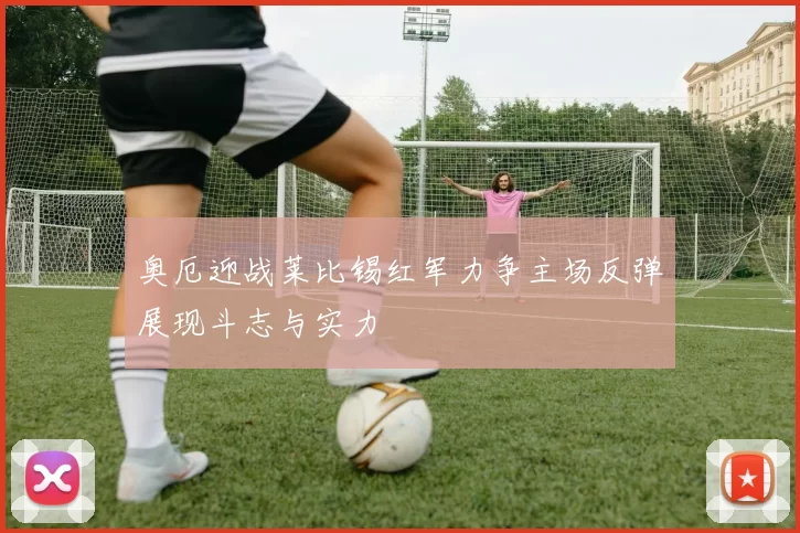 奥厄迎战莱比锡红军力争主场反弹展现斗志与实力
