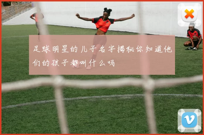 足球明星的儿子名字揭秘你知道他们的孩子都叫什么吗
